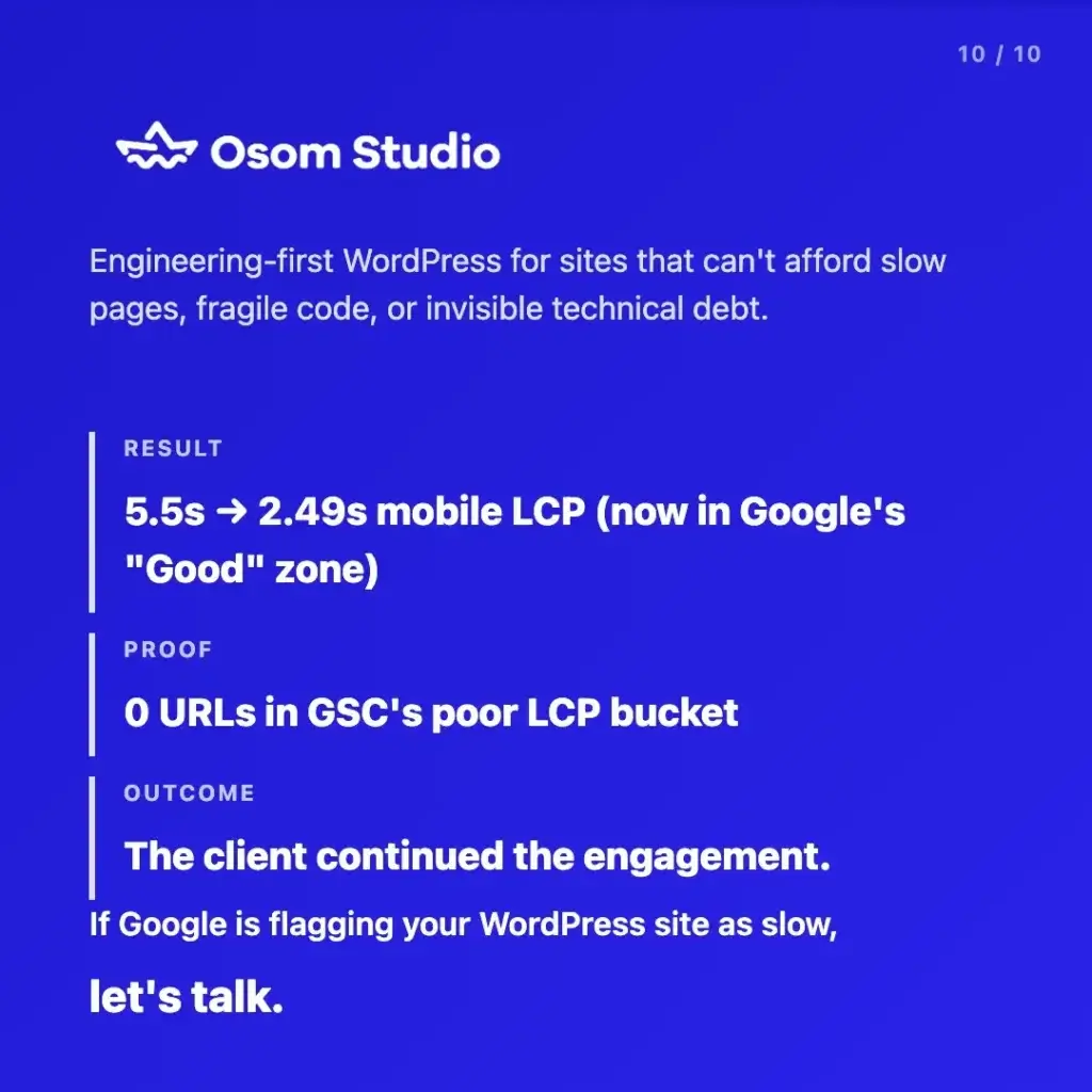 Osom Studio. Engineering-first WordPress for sites that can't afford slow pages, fragile code, or invisible technical debt. Result: 5.5s to 2.49s mobile LCP, now in Google's "Good" zone. Proof: 0 URLs in GSC's poor LCP bucket. Outcome: the client continued the engagement. If Google is flagging your WordPress site as slow, let's talk.